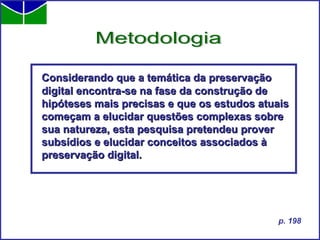 Considerando que a temática da preservação digital encontra-se na fase da construção de hipóteses mais precisas e que os estudos atuais começam a elucidar questões complexas sobre sua natureza, esta pesquisa pretendeu prover subsídios e elucidar conceitos associados à preservação digital. Metodologia p. 198 