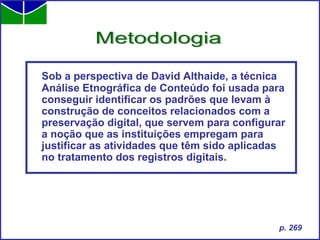 Sob a perspectiva de David Althaide, a técnica Análise Etnográfica de Conteúdo foi usada para conseguir identificar os padrões que levam à construção de conceitos relacionados com a preservação digital, que servem para configurar a noção que as instituições empregam para justificar as atividades que têm sido aplicadas no tratamento dos registros digitais. Metodologia p. 269 