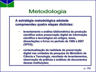 A estratégia metodológica adotada compreendeu quatro etapas distintas:  levantamento e análise bibliométrica da produção científica sobre preservação digital de informação científica e tecnológica em artigos, teses, dissertações e livros no período de 1996 a 2007  (SPSS ) ; contextualização da realidade da preservação digital nas unidades de pesquisa do Ministério da Ciência e Tecnologia, resultado de levantamentos, observação de práticas e análises de documentos dessas instituições; Metodologia p. 199 
