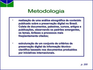 realização de uma análise etnográfica de conteúdo publicado sobre a preservação digital no Brasil. Coleta de documentos, palestras, cursos, artigos e publicações, observando os padrões emergentes, os temas, ênfases e processos mais freqüentemente citados; estruturação de um conjunto de critérios de preservação digital da informação técnico-científica baseado nos documentos produzidos por iniciativas internacionais.   Metodologia p. 200 