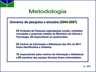Universo de pesquisa e amostra ( 2004-2007 ) 24   Unidades de Pesquisa organizações sociais, entidades vinculadas e empresas estatais   do Ministério da Ciência e Tecnologia.  20  responderam ao questionário. 20  Centros de Informação e Bibliotecas das UPs do MCT foram identificados e visitados. 19   responsáveis pelos centros de informação e bibliotecas e  69  membros das equipes técnicas foram entrevistados. Metodologia p. 202 