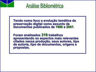 Tendo como foco a evolução temática da preservação digital como assunto de documentos publicados de  1996  a  2007 . Foram analisados  319  trabalhos apresentando os aspectos mais relevantes citados nessa produção, seus autores, tipo de autoria, tipo de documentos, origens e propostas. Análise Bibliométrica 