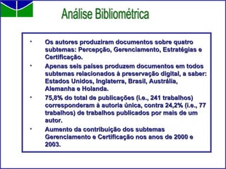 Os autores produziram documentos sobre quatro subtemas: Percepção, Gerenciamento, Estratégias e Certificação.  Apenas seis países produzem documentos em todos subtemas relacionados à preservação digital, a saber: Estados Unidos, Inglaterra, Brasil, Austrália, Alemanha e Holanda.   75,8% do total de publicações (i.e., 241 trabalhos) corresponderam à autoria única, contra 24,2% (i.e., 77 trabalhos) de trabalhos publicados por mais de um autor.  Aumento da contribuição dos subtemas Gerenciamento e Certificação nos anos de 2000 e 2003. Análise Bibliométrica 