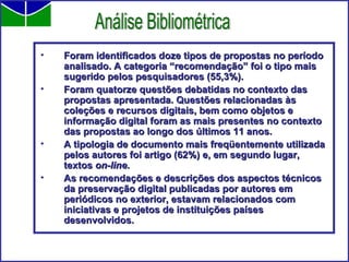 Foram identificados doze tipos de propostas no período analisado. A categoria “recomendação” foi o tipo mais sugerido pelos pesquisadores (55,3%). Foram quatorze questões debatidas no contexto das propostas apresentada. Questões relacionadas às coleções e recursos digitais, bem como objetos e informação digital foram as mais presentes no contexto das propostas ao longo dos últimos 11 anos. A tipologia de documento mais freqüentemente utilizada pelos autores foi artigo (62%) e, em segundo lugar, textos  on-line . As recomendações e descrições dos aspectos técnicos da preservação digital publicadas por autores em periódicos no exterior, estavam relacionados com iniciativas e projetos de instituições países desenvolvidos. Análise Bibliométrica 