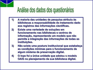 A maioria das unidades de pesquisa atribuiu às bibliotecas a responsabilidade do tratamento dado aos registros das informações científicas. Existe uma variedade de soluções em funcionamento nas bibliotecas e centros de informação, representando um modelo que não permite a integração das informações de todas as instituições.  Não existe uma postura institucional que estabeleça as condições mínimas para o funcionamento de algum sistema de preservação digital. O Inpe foi a única unidade que adotou o modelo OAIS no planejamento da sua biblioteca digital.  Análise dos dados dos questionários 