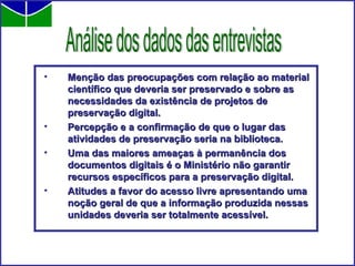 Menção das preocupações com relação ao material científico que deveria ser preservado e sobre as necessidades da existência de projetos de preservação digital. Percepção e a confirmação de que o lugar das atividades de preservação seria na biblioteca. Uma das maiores ameaças à permanência dos documentos digitais é o Ministério não garantir recursos específicos para a preservação digital. Atitudes a favor do acesso livre apresentando uma noção geral de que a informação produzida nessas unidades deveria ser totalmente acessível. Análise dos dados das entrevistas 