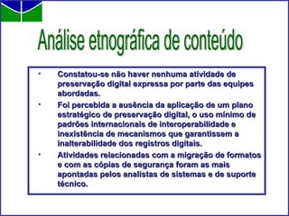 Constatou-se não haver nenhuma atividade de preservação digital expressa por parte das equipes abordadas.   Foi percebida a ausência da aplicação de um plano estratégico de preservação digital, o uso mínimo de padrões internacionais de interoperabilidade e inexistência de mecanismos que garantissem a inalterabilidade dos registros digitais. Atividades relacionadas com a migração de formatos e com as cópias de segurança foram as mais apontadas pelos analistas de sistemas e de suporte técnico. Análise etnográfica de conteúdo 