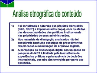 Foi constatada a natureza dos projetos planejados (Ibict, CBPF) e implementados (Inpe), com os efeitos das descontinuidades das políticas institucionais nas prioridades de suas administrações. Nos materiais de divulgação analisados não foi encontrada nenhuma descrição de procedimentos relacionados à manutenção de arquivos digitais. A percepção da preservação digital nas unidades de pesquisa do MCT é limitada pela inexistência de experiências práticas e pela ausência de decisões institucionais, que não têm emergido por parte das diretorias.  Análise etnográfica de conteúdo 