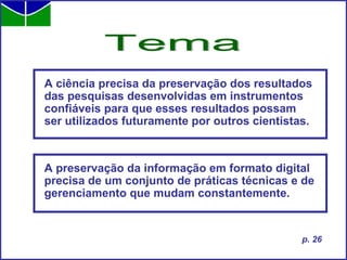 A ciência precisa da preservação dos resultados das pesquisas desenvolvidas em instrumentos confiáveis para que esses resultados possam ser utilizados futuramente por outros cientistas. Tema p. 26 A preservação da informação em formato digital precisa de um conjunto de práticas técnicas e de gerenciamento que mudam constantemente. 