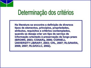 Na literatura se encontra a definição de diversos tipos de elementos, princípios, propriedades, atributos, requisitos e critérios contemplados, quando se deseja criar um tipo de serviço de informação orientado à preservação de longo prazo (BROWN, 2003; CONARq, 2006; CORNELL UNIVERSITY LIBRARY, 2003; CRL, 2007; RLG/NARA, 2006; 2007; RLG/OCLC, 2002).   Determinação dos critérios 