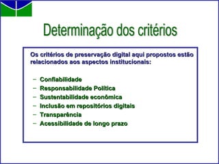 Os critérios de preservação digital aqui propostos estão relacionados aos aspectos institucionais: Confiabilidade  Responsabilidade Política Sustentabilidade econômica Inclusão em repositórios digitais Transparência Acessibilidade de longo prazo Determinação dos critérios 