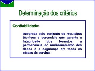 Confiabilidade:   integrada pelo conjunto de requisitos técnicos e gerenciais que garante a integridade dos formatos, a permanência do armazenamento dos dados e a segurança em todas as etapas do serviço. Determinação dos critérios 