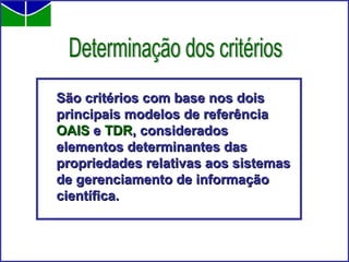 São critérios com base nos dois principais modelos de referência  OAIS  e  TDR , considerados elementos determinantes das propriedades relativas aos sistemas de gerenciamento de informação científica.  Determinação dos critérios 
