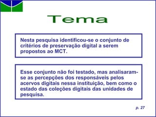Nesta pesquisa identificou-se o conjunto de critérios de preservação digital a serem propostos ao MCT.  Esse conjunto não foi testado, mas analisaram-se as percepções dos responsáveis pelos acervos digitais nessa instituição, bem como o estado das coleções digitais das unidades de pesquisa.  Tema p. 27 