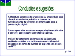 A literatura apresentada proporcionou alternativas para discutir os atributos, critérios e normas de funcionamento de sistemas de informação para a preservação digital.   Como a pesquisa envolveu uma população restrita não é possível generalizar os resultados obtidos.  O nível de tratamento administrado às possíveis variáveis contidas nos indicadores nos critérios foi consoante ao limitado número de experiências dentro do MCT.   Conclusões e sugestões p. 290 