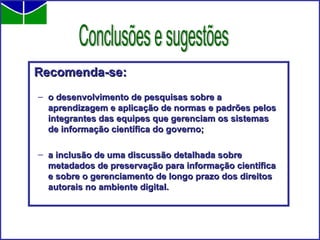 Recomenda-se: o desenvolvimento de pesquisas sobre a aprendizagem e aplicação de normas e padrões pelos integrantes das equipes que gerenciam os sistemas de informação científica do governo;  a inclusão de uma discussão detalhada sobre metadados de preservação para informação científica e sobre o gerenciamento de longo prazo dos direitos autorais no ambiente digital. Conclusões e sugestões 