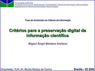 Critérios para a preservação digital da informação científica Miguel Ángel Márdero Arellano Universidade de Brasília Faculdade de Economia, Administração, Contabilidade e Ciência da Informação e Documentação Departamento de Ciência da Informação e Documentação Orientador: Prof. Dr. Murilo Bastos da Cunha Brasília – DF 2008 Tese de doutorado em Ciência da Informação 