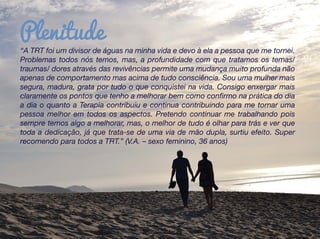 “A TRT foi um divisor de águas na minha vida e devo à ela a pessoa que me tornei.
Problemas todos nós temos, mas, a profundidade com que tratamos os temas/
traumas/ dores através das revivências permite uma mudança muito profunda não
apenas de comportamento mas acima de tudo consciência. Sou uma mulher mais
segura, madura, grata por tudo o que conquistei na vida. Consigo enxergar mais
claramente os pontos que tenho a melhorar bem como confirmo na prática do dia
a dia o quanto a Terapia contribuiu e continua contribuindo para me tornar uma
pessoa melhor em todos os aspectos. Pretendo continuar me trabalhando pois
sempre temos algo a melhorar, mas, o melhor de tudo é olhar para trás e ver que
toda a dedicação, já que trata-se de uma via de mão dupla, surtiu efeito. Super
recomendo para todos a TRT.” (V.A. – sexo feminino, 36 anos)
Plenitude
 