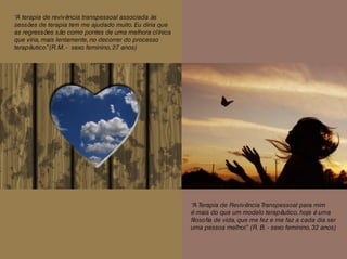 “A terapia de revivência transpessoal associada às
sessões de terapia tem me ajudado muito. Eu diria que
as regressões são como pontes de uma melhora clínica
que viria, mais lentamente, no decorrer do processo
terapêutico.”(R.M. - sexo feminino, 27 anos)
“A Terapia de Revivência Transpessoal para mim
é mais do que um modelo terapêutico, hoje é uma
filosofia de vida, que me fez e me faz a cada dia ser
uma pessoa melhor.” (R. B. - sexo feminino, 32 anos)
 