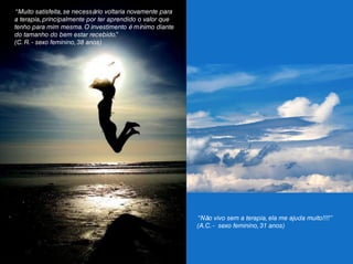 “Muito satisfeita, se necessário voltaria novamente para
a terapia, principalmente por ter aprendido o valor que
tenho para mim mesma. O investimento é mínimo diante
do tamanho do bem estar recebido.”
(C. R. - sexo feminino, 38 anos)
“Não vivo sem a terapia, ela me ajuda muito!!!!”
(A.C. - sexo feminino, 31 anos)
 