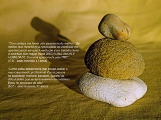 “Com certeza me tornei uma pessoa muito melhor... tão
melhor que reconheço a necessitada de continuar me
aperfeiçoando sempre.A evolução é um trabalho lento
e contínuo que requer muita DISCIPLINA,AMOR E
HUMILDADE. Sou uma apaixonada pela TRT!”
(F. D. - sexo feminino, 41 anos)
“Como estou aposentada, não posso avaliar o
meu crescimento profissional. Como pessoa
na totalidade, melhorei bastante. Superei as
dificuldades que se apresentavam no cotidiano.
Estou no processo de alta.”
(M.P. - sexo feminino, 71 anos)
 