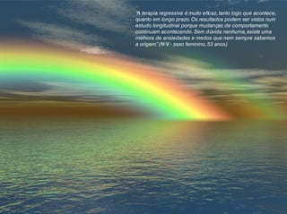 “A terapia regressiva é muito eficaz, tanto logo que acontece,
quanto em longo prazo.Os resultados podem ser vistos num
estudo longitudinal porque mudanças de comportamento
continuam acontecendo. Sem dúvida nenhuma, existe uma
melhora de ansiedades e medos que nem sempre sabemos
a origem.”(N.V. - sexo feminino, 53 anos)
 