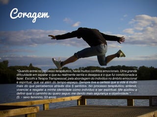 Coragem
“Quando entrei no processo terapêutico, havia muitos conflitos emocionais. Uma grande
dificuldade em separar o que eu realmente sentia e desejava e o que fui condicionada a
fazer. Escolhi a Terapia Transpessoal, pela abordagem do indivíduo no âmbito emocional
e espiritual, que vai além do tempo-espaço. Sempre tive a certeza que a vida é muito
mais do que percebemos através dos 5 sentidos. No processo terapêutico, entendi,
vivenciei e resgatei a minha identidade como individuo e ser espiritual. Me auxiliou a
definir qual o caminho eu quero seguir, me dando mais segurança e objetividade.”
(S. - sexo feminino, 53 anos)
 