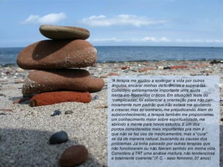 “A terapia me ajudou a enxergar a vida por outros
ângulos, encarar minhas deficiências e superá-las.
Considero extremamente importante uma ajuda
isenta em momentos críticos. Em situações teste ou
‘complicadas’, foi essencial a orientação para não cair
novamente num padrão que não estava me ajudando
a crescer, mas ao contrario, me prejudicando.Alem do
autoconhecimento, a terapia também me proporcionou
um conhecimento maior sobre espiritualidade, me
abrindo a mente para novos estudos. E um dos
pontos considerados mais importantes pra mim é
que não se faz uso de medicamentos, mas a“cura”
se dá de maneira natural, buscando as causas dos
problemas. Já tinha passado por outras terapias que
não funcionaram ou não fizeram sentido em minha vida.
Considero a TRT uma análise madura, não tendenciosa
e totalmente coerente.”(F. C. - sexo feminino, 37 anos)
 