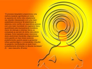 “O processo terapêutico proporcionou uma
melhora bastante significativa em todos
os aspectos de minha vida, notadamente
nas relações interpessoais e em uma maior
estabilidade emocional.Tal estabilidade se
relaciona, como verifico por experiência pessoal,
com uma maior imunidade do organismo físico,
quantificável pela impressionante incidência
menor de doenças e sintomas físicos, se
comparada ao período de minha vida anterior
à terapia. Como exemplos posso mencionar
dores abdominais freqüentes, diagnosticadas
como gastrite em fase inicial, evoluindo
posteriormente, quando passei a apresentar
refluxo gastresofágico e conseqüentes irritações
na garganta, manifestações as quais foram
completamente eliminadas no decurso da terapia.”
(S. - sexo masculino, 39 anos)
 
