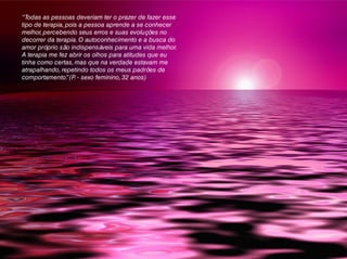 “Todas as pessoas deveriam ter o prazer de fazer esse
tipo de terapia, pois a pessoa aprende a se conhecer
melhor, percebendo seus erros e suas evoluções no
decorrer da terapia. O autoconhecimento e a busca do
amor próprio são indispensáveis para uma vida melhor.
A terapia me fez abrir os olhos para atitudes que eu
tinha como certas, mas que na verdade estavam me
atrapalhando, repetindo todos os meus padrões de
comportamento.”(P. - sexo feminino, 32 anos)
 