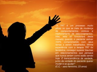 “A TRT é um processo muito
eficaz no que se trata de mudança
de comportamentos cíclicos e
melhoramento de relacionamentos.
Mas, esta só funcionará desta
maneira quando o paciente estiver
100% comprometido com seus
temas a serem trabalhados. Minha
experiência com a terapia TRT foi
fantástica, consegui superar traumas
em relacionamentos que pensava
que nunca seriam como estão sendo
hoje. É transcendência de verdade,
junto da vontade do paciente querer
mudar e se ajudar!”
(C.C. - sexo feminino, 23 anos)
 