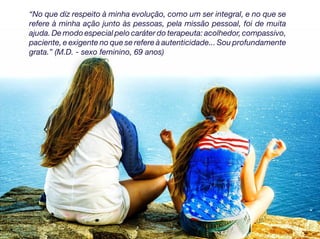 “No que diz respeito à minha evolução, como um ser integral, e no que se
refere à minha ação junto às pessoas, pela missão pessoal, foi de muita
ajuda. De modo especial pelo caráter do terapeuta: acolhedor, compassivo,
paciente, e exigente no que se refere à autenticidade... Sou profundamente
grata.” (M.D. - sexo feminino, 69 anos)
 