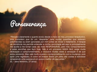 “Percebo claramente o quanto evolui desde o inicio do meu processo terapêutico,
pois considero que foi um ‘despertar’ para muitas questões que estavam
adormecidas ou eram ignoradas por mim antes de iniciar o tratamento. A terapia
de revivência me permite entender a minha caminhada até aqui e principalmente
me auxilia a me tornar cada vez mais RESPONSÁVEL pelo meu comportamento
e pelas escolhas que faço hoje. Não é um processo NADA fácil, exige muita
dedicação e comprometimento, e inclusive muitas vezes a sensação é de que
estou piorando. Mas vale muito a pena o comprometimento com a mudança, pois
após uma regressão, é como se tivesse tirado um peso das costas e estivesse
renascendo uma pessoa já um pouco melhor do que antes.”
(G. - sexo feminino, 27 anos)
Perseverança
 