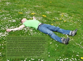 “Após três anos de terapia com profissional que segue a
linha freudiana, optei pela TRT por sentir que havia áreas
da vida em que me sentia estagnado, apesar de ter havido
melhoras.A TRT me proporcionou descobrir mais a fundo
as origens dos problemas e padrões e a trabalhá-los
cada vez mais, de forma a não me prender apenas aos
sintomas desses problemas, e sim às suas reais causas.
Ainda há, e creio que sempre haverá, questões a serem
melhoradas. Mas minha relação tanto com as pessoas
com quem convivo quanto comigo mesmo melhorou
consideravelmente.”(F. – sexo masculino, 37 anos)
 