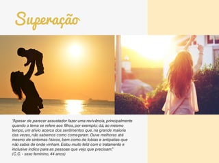 “Apesar de parecer assustador fazer uma revivência, principalmente
quando o tema se refere aos filhos, por exemplo; dá, ao mesmo
tempo, um alívio acerca dos sentimentos que, na grande maioria
das vezes, não sabemos como começaram. Ouve melhoras até
mesmo de sintomas físicos, bem como de fobias e antipatias que
não sabia de onde vinham. Estou muito feliz com o tratamento e
inclusive indico para as pessoas que vejo que precisam.”
(C.C. - sexo feminino, 44 anos)
Superação
 