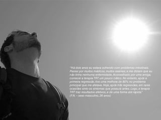 “Há dois anos eu estava sofrendo com problemas intestinais.
Passei por muitos médicos, muitos exames, e me diziam que eu
não tinha nenhuma enfermidade.Aconselhado por uma amiga,
comecei a terapia TRT um pouco cético. No entanto, após a
primeira regressão, tive uma melhora de 80% no problema
principal que me afetava. Hoje, após três regressões, em raras
ocasiões sinto os sintomas que possuía antes. Logo, a terapia
TRT traz resultados efetivos, e de uma forma até rápida.”
(F.N. – sexo masculino, 26 anos)
 