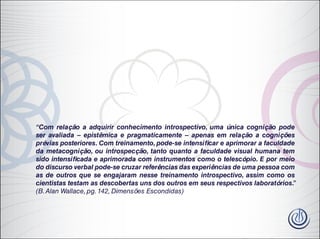 “Com relação a adquirir conhecimento introspectivo, uma única cognição pode
ser avaliada – epistêmica e pragmaticamente – apenas em relação a cognições
prévias posteriores. Com treinamento, pode-se intensificar e aprimorar a faculdade
da metacognição, ou introspecção, tanto quanto a faculdade visual humana tem
sido intensificada e aprimorada com instrumentos como o telescópio. E por meio
do discurso verbal pode-se cruzar referências das experiências de uma pessoa com
as de outros que se engajaram nesse treinamento introspectivo, assim como os
cientistas testam as descobertas uns dos outros em seus respectivos laboratórios.”
(B.Alan Wallace, pg. 142, Dimensões Escondidas)
 