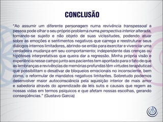 CONCLUSÃO
“Ao assumir um diferente personagem numa revivência transpessoal a
pessoa pode olhar o seu próprio problema numa perspectiva interior alterada,
tornando-se sujeito e não objeto de suas vicissitudes, podendo atuar
sobre as emoções e sentimentos negativos que carrega e reestruturar seus
diálogos internos limitadores, abrindo-se então para exercitar e vivenciar uma
verdadeira mudança em seu comportamento; independente das crenças ou
hipóteses interpretativas que queira dar a regressão. Minha própria visão e
experiência nesse campo junto aos pacientes tem apontado para o fato de que
as lembranças e revivências de memórias profundas têm virtudes terapêuticas
que possibilitam o desativar de bloqueios emocionais no inconsciente, bem
como, o reformular de mandatos negativos limitantes. Sobretudo podemos
desenvolver maior autoconsciência pela aquisição interior de mais amor
e sabedoria através do aprendizado de leis sutis e causais que regem as
nossas vidas em termos psíquicos e que afetam nossas escolhas, gerando
conseqüências.” (Gustavo Garcia)
 