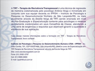 A TRT – Terapia de Revivência Transpessoal é uma técnica de regressão
de memória sistematizada pelo psicólogo Antônio Veiga e ministrada em
conjunto com sua equipe docente no IPPDH – Instituto de Psicologia e
Pesquisa no Desenvolvimento Humano de São Leopoldo/RS, ou mais
atualmente através da Escola Veiga de TRT, sendo ensinada em nível
de Pós-Graduação e Especialização somente para psicólogos e médicos
devidamente credenciados em seus Conselhos de Classe, atendendo a
uma série de exigências e requisitos que objetivam garantir a qualidade e
eficiência de sua aplicação.
Caso deseje maiores informações sobre a formação em TRT - Terapia de Revivência
Transpessoal, favor contatar:
Instituto de Psicologia e Pesquisa no Desenvolvimento Humano LTDA – IPPDH - Av.
João Corrêa, 191, CEP 93020-690, São Leopoldo/RS, oferece curso de Especialização em
TRT-Terapia de Revivência Transpessoal, através da Escola Veiga de TRT:
Site: www.escolaveigadetrt.com.br
Fone: (51) 3592-3787
Cel: (51) 9989-6890
E-mail: ippdh@uol.com.br
 
