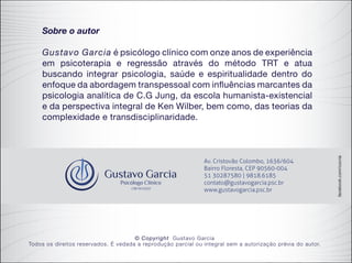 facebook.com/cocria
Sobre o autor
Gustavo Garcia é psicólogo clínico com onze anos de experiência
em psicoterapia e regressão através do método TRT e atua
buscando integrar psicologia, saúde e espiritualidade dentro do
enfoque da abordagem transpessoal com influências marcantes da
psicologia analítica de C.G Jung, da escola humanista-existencial
e da perspectiva integral de Ken Wilber, bem como, das teorias da
complexidade e transdisciplinaridade.
© Copyright Gustavo Garcia
Todos os direitos reservados. É vedada a reprodução parcial ou integral sem a autorização prévia do autor.
 