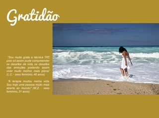 “Sou muito grata a técnica TRT,
pois só assim pude compreender
os desafios da vida, os desafios
das emoções podendo assim
viver muito melhor, mais plena.”
(L.C. - sexo feminino, 46 anos)
“A terapia mudou minha vida.
Sou hoje uma pessoa muito mais
aberta ao mundo.” (M.Z. - sexo
feminino, 31 anos)
Gratidão
 