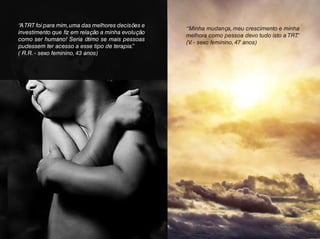 “Minha mudança, meu crescimento e minha
melhora como pessoa devo tudo isto a TRT.”
(V. - sexo feminino, 47 anos)
“ATRT foi para mim,uma das melhores decisões e
investimento que fiz em relação a minha evolução
como ser humano! Seria ótimo se mais pessoas
pudessem ter acesso a esse tipo de terapia.”
( R.R. - sexo feminino, 43 anos)
 