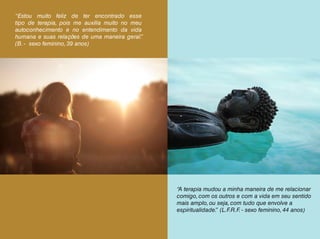 “Estou muito feliz de ter encontrado esse
tipo de terapia, pois me auxilia muito no meu
autoconhecimento e no entendimento da vida
humana e suas relações de uma maneira geral.”
(B. - sexo feminino, 39 anos)
“A terapia mudou a minha maneira de me relacionar
comigo, com os outros e com a vida em seu sentido
mais amplo, ou seja, com tudo que envolve a
espiritualidade.” (L.F.R.F. - sexo feminino, 44 anos)
 