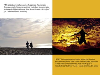 “Me sinto bem melhor com a Terapia de Revivência
Transpessoal. Estou me sentindo mais livre e com maior
autonomia. Principalmente livre do sentimento de culpa.”
(H. - sexo feminino, 55 anos)
“A TRT foi importante em vários aspectos do meu
processo evolutivo bem como nas relações pessoais.
Ainda estou em tratamento, mas confio que o
resultado será ótimo.” (L. M. - sexo feminino, 67 anos)
 
