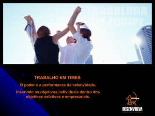 TRABALHAR EM EQUIPE TRABALHO EM TIMES  O poder e a performance da coletividade. Inserindo os objetivos individuais dentro dos objetivos coletivos e empresariais. 