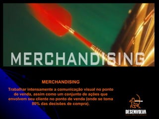 MERCHANDISING Trabalhar intensamente a comunicação visual no ponto de venda, assim como um conjunto de ações que envolvem seu cliente no ponto de venda (onde se toma 80% das decisões de compra). 