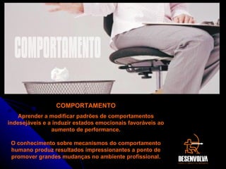 COMPORTAMENTO Aprender a modificar padrões de comportamentos indesejáveis e a induzir estados emocionais favoráveis ao aumento de performance. O conhecimento sobre mecanismos do comportamento humano produz resultados impressionantes a ponto de promover grandes mudanças no ambiente profissional. COMPORTAMENTO 