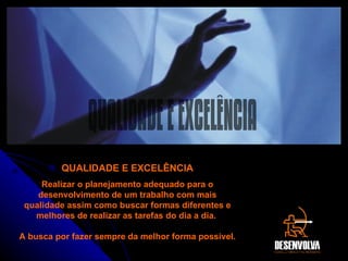 Gerenciamento  – Aprenda ferramentas importantes para uma gestão estratégica e competente, trabalhando a fundo com metas e planejamento de ações para atingir os resultados que você espera. Saiba o que mudou nos últimos tempos, em termos de gerenciamento e liderança, e descubra como tirar proveito dos erros que ocorreram no passado, utilizando-os como mais uma ferramenta para o seu sucesso.  Gerenciamento  – Aprenda ferramentas importantes para uma gestão estratégica e competente, trabalhando a fundo com metas e planejamento de ações para atingir os resultados que você espera. Saiba o que mudou nos últimos tempos, em termos de gerenciamento e liderança, e descubra como tirar proveito dos erros que ocorreram no passado, utilizando-os como mais uma ferramenta para o seu sucesso.  QUALIDADE E EXCELÊNCIA Realizar o planejamento adequado para o desenvolvimento de um trabalho com mais qualidade assim como buscar formas diferentes e melhores de realizar as tarefas do dia a dia.  A busca por fazer sempre da melhor forma possível. QUALIDADE E EXCELÊNCIA 