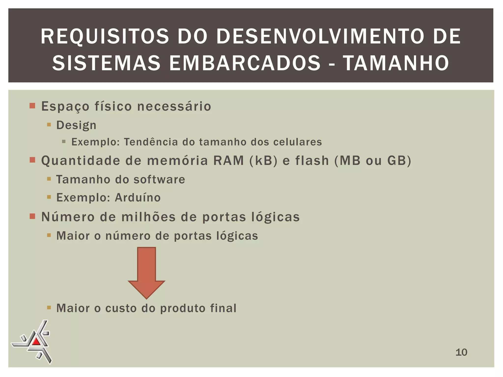 REQUISITOS DO DESENVOLVIMENTO DE
SISTEMAS EMBARCADOS - TAMANHO
 Espaço físico necessário
 Design
 Exemplo: Tendência do tamanho dos celulares

 Quantidade de memória RAM ( kB) e flash (MB ou GB)
 Tamanho do software
 Exemplo: Arduíno

 Número de milhões de portas lógicas
 Maior o número de portas lógicas

 Maior o custo do produto final
10

 