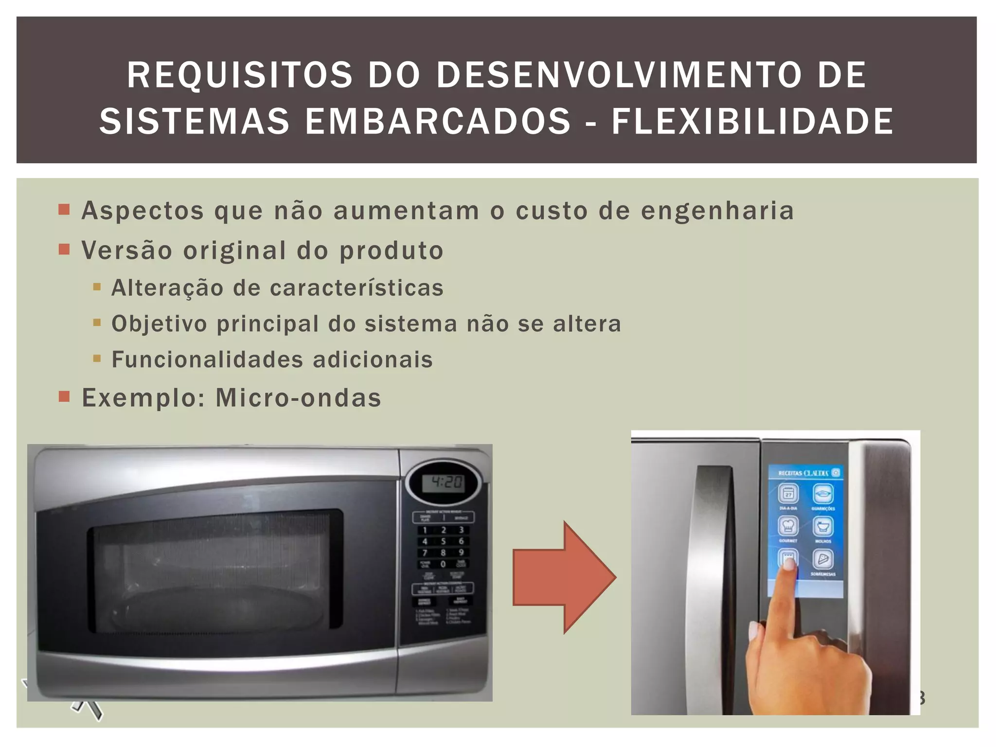 REQUISITOS DO DESENVOLVIMENTO DE
SISTEMAS EMBARCADOS - FLEXIBILIDADE
 Aspectos que não aumentam o custo de engenharia
 Versão original do produto
 Alteração de características
 Objetivo principal do sistema não se altera
 Funcionalidades adicionais

 Exemplo: Micro-ondas

13

 